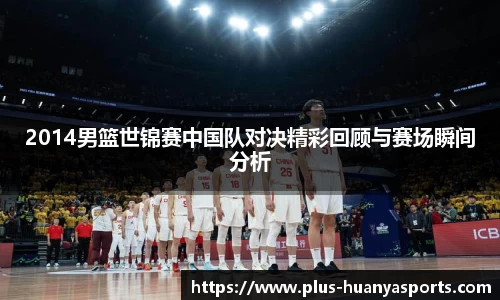 2014男篮世锦赛中国队对决精彩回顾与赛场瞬间分析